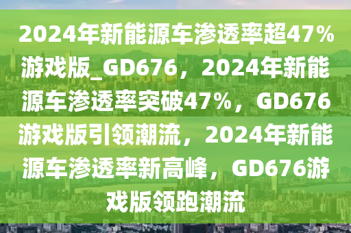 2024年新能源车渗透率超47%游戏版_GD676，2024年新能源车渗透率突破47%，GD676游戏版引领潮流，2024年新能源车渗透率新高峰，GD676游戏版领跑潮流