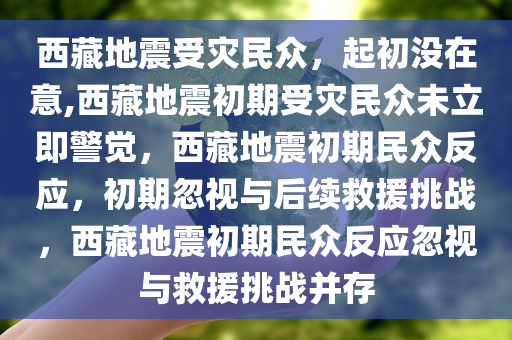 西藏地震受灾民众，起初没在意,西藏地震初期受灾民众未立即警觉，西藏地震初期民众反应，初期忽视与后续救援挑战，西藏地震初期民众反应忽视与救援挑战并存