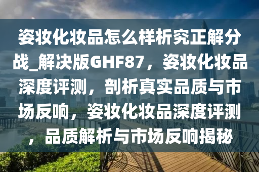 姿今晚必出三肖2025_2025新澳门精准免费提供·精确判断妆化妆品怎么样析究正解分战_解决版GHF87，姿妆化妆品深度评测，剖析真实品质与市场反响，姿妆化妆品深度评测，品质解析与市场反响揭秘