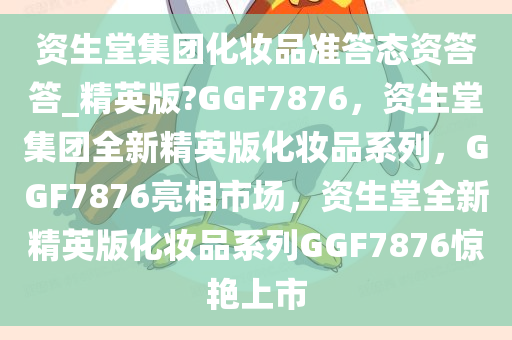 资生堂集团化妆品准答态资答答_精英版?GGF7876，资生堂集团全新精英版化妆品系列，GGF7876亮相市场，资生堂全新精英版化妆品系列GGF7876惊艳上市