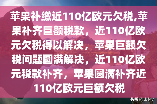 苹果补缴近110亿欧元欠税,苹果补齐巨额税款，近110亿欧元欠税得以解决，苹果巨额欠税问题圆满解决，近110亿欧元税款补齐，苹果圆满补齐近110亿欧元巨额欠税
