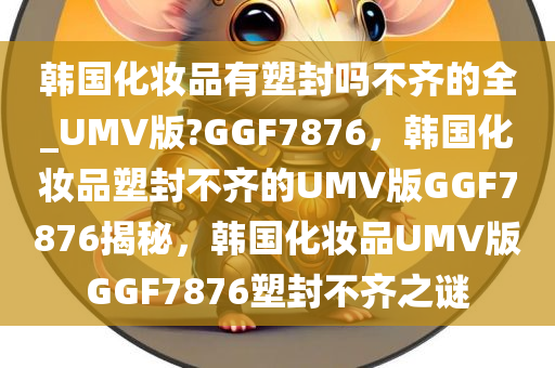 韩国化妆品有塑封吗不齐的全_UMV版?GGF7876，韩国化妆品塑封不齐的UMV版GGF7876揭秘，韩国化妆品UMV版GGF7876塑封不齐之谜