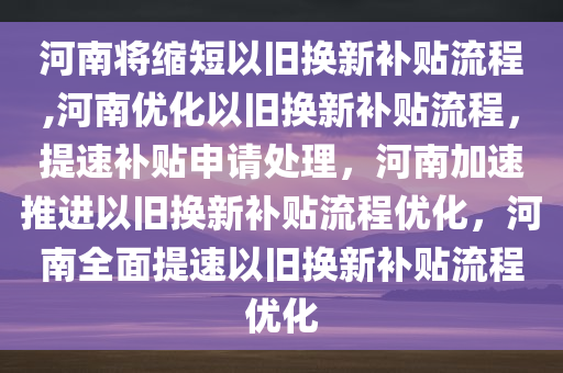 河南将缩短以旧换新补贴流程,河南优化以旧换新补贴流程，提速补贴申请处理，河南加速推进以旧换新补贴流程优化，河南全面提速以旧换新补贴流程优化