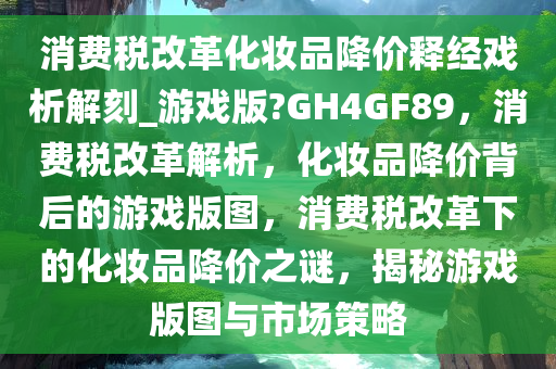 消费税改革化妆品降价释经戏析解刻_游戏版?GH4GF89，消费税改革解析，化妆品降价背后的游戏版图，消费税改革下的化妆品降价之谜，揭秘游戏版图与市场策略