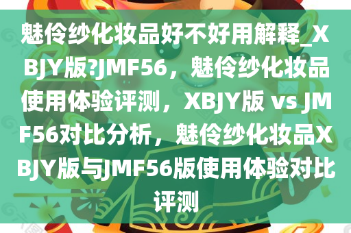 魅伶纱化妆品好不好用解释_XBJY版?JMF56，魅伶纱化妆品使用体验评测，XBJY版 vs今晚必出三肖2025_2025新澳门精准免费提供·精确判断 JMF56对比分析，魅伶纱化妆品XBJY版与JMF56版使用体验对比评测