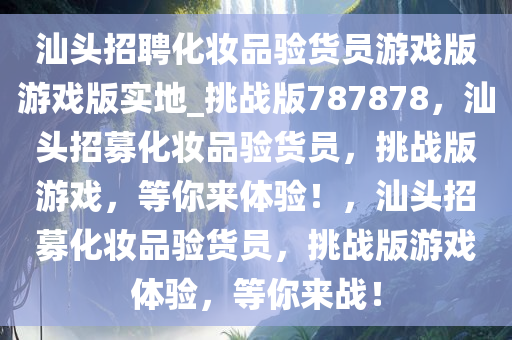 汕头招聘化妆品验货员游戏版游戏版实地_挑战版787878，汕头招募化妆品验货员，挑战版游戏，等你来体验！，汕头招募化妆品验货员，挑战版游戏体验，等你来战！