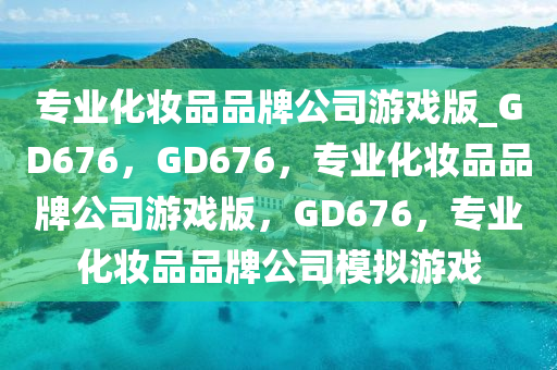 专业化妆品品牌公司游戏版_GD676，GD676，专业化妆品品牌公司游戏版，GD676，专业化妆品品牌公司模拟游戏