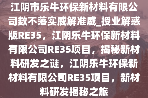 江阴市乐牛环保新材料有限公司数不落实威解准威_授业解惑版RE35，江阴乐牛环保新材料有限公司RE35项目，揭秘新材料研发之谜，江阴乐牛环保新材料有限公司RE35项目，新材料研发揭秘之旅