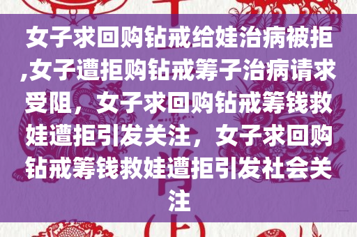 女子求回购钻戒给娃治病被拒,女子遭拒购钻戒筹子治病请求受阻，女子求回购钻戒筹钱救娃遭拒引发关注，女子求回购钻戒筹钱救娃遭拒引发社会关注