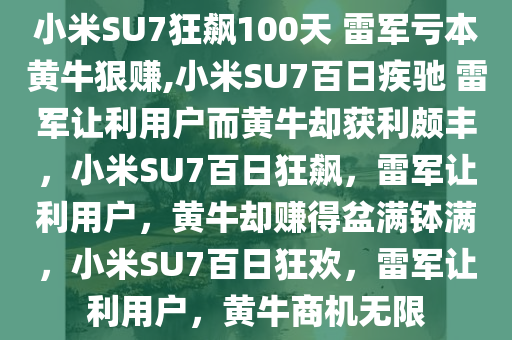 小米SU7狂飙100天 雷军亏本黄牛狠赚,小米SU7百日疾驰 雷军让利用户而黄牛却获利颇丰，小米SU7百日狂飙，雷军让利用户，黄牛却赚得盆满钵满，小米SU7百日狂欢，雷军让利用户，黄牛商机无限