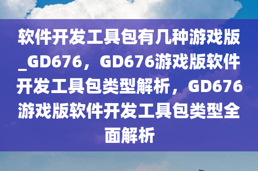 软件开发工具包有几种游戏版_GD676，GD676游戏版软件开发工具包类型解析，GD676游戏版软件开发工具包类型全面解析