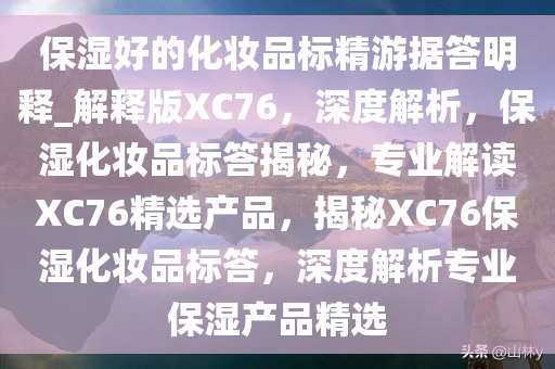 保湿好的化妆品标精游据答明释_解释版XC76，深度解析，保湿化妆品标答揭秘，专业解读XC76精选产品，揭秘XC76保湿化妆品标答，深度解析专业保湿产品精选