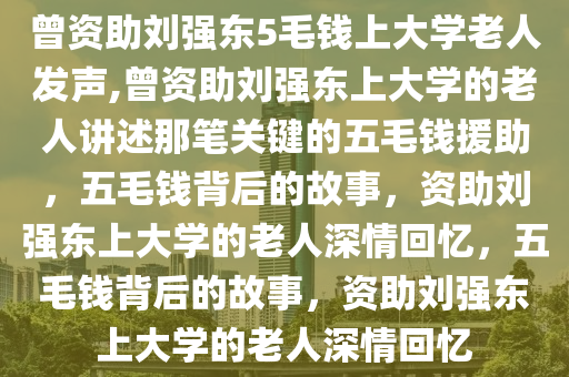 曾资助刘强东5毛钱上大学老人发声,曾资助刘强东上大学的老人讲述那笔关键的五毛钱援助，五毛钱背后的故事，资助刘强东上大学的老人深情回忆，五毛钱背后的故事，资助刘强东上大学的老人深情回忆