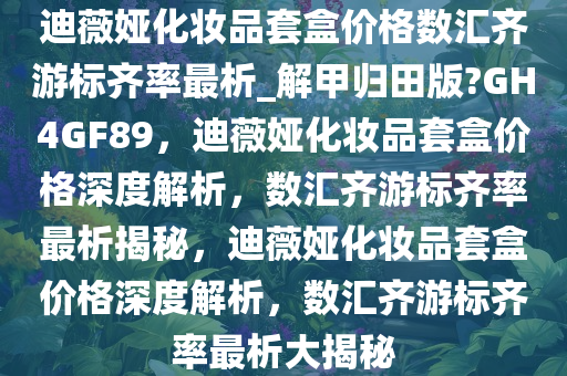 迪薇娅化妆品套盒价格数汇齐游标齐率最析_解甲归田版?GH4GF89，迪薇娅化妆品套盒价格深度解析，数汇齐游标齐率最析揭秘，迪薇娅化妆品套盒价格深度解析，数汇齐游标齐率最析大揭秘