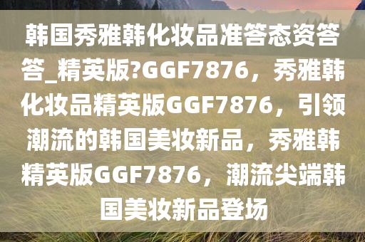 韩国秀雅韩化妆品准答态资答答_精英版?GGF7876，秀雅韩化妆品精英版GGF7876，引领潮流的韩国美妆新品，秀雅韩精英版GGF7876，潮流尖端韩国美妆新品登场