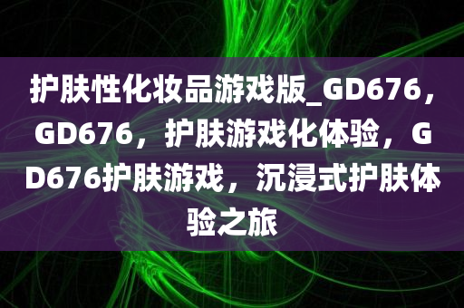 护肤性化妆品游戏版_GD676，GD676，护肤游戏化体验，GD676护肤游戏，沉浸式护肤体验之旅