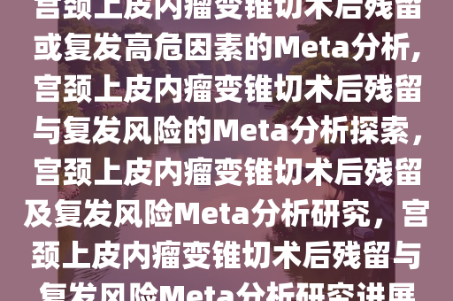 宫颈上皮内瘤变锥切术后残留或复发高危因素的Meta分析,宫颈上皮内瘤变锥切术后残留与复发风险的Meta分析探索，宫颈上皮内瘤变锥切术后残留及复发风险Meta分析研究，宫颈上皮内瘤变锥切术后残留与复发风险Meta分析研究进展