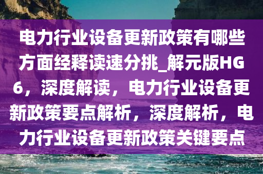电力行业设备更新政策有哪些方面经释读速分挑_解元版HG6，深度解读，电力行业设备更新政策要点解析，深度解析，电力行业设备更新政策关键要点