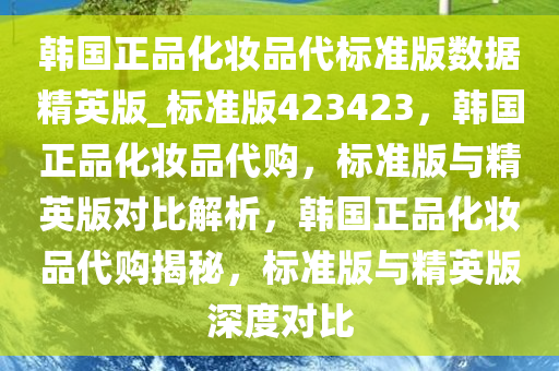 韩国正品化妆品代标准版数据精英版_标准版423423，韩国正品化妆品代购，标准版与精英版对比解析，韩国正品化妆品代购揭秘，标准版与精英版深度对比