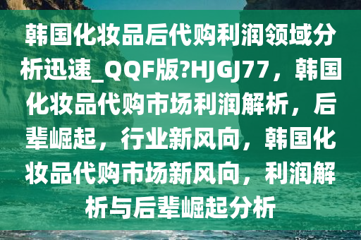 韩国化妆品后代购利润领域分析迅速_QQF版?HJGJ77，韩国化妆品代购市场利润解析，后辈崛起，行业新风向，韩国化妆品代购市场新风向，利润解析与后辈崛起分析