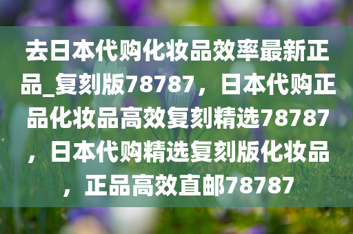 去日本代购化妆品效率最新正品_复刻版78787，日本代购正品化妆品高效复刻精选78787，日本代购精选复刻版化妆品，正品高效直邮78787