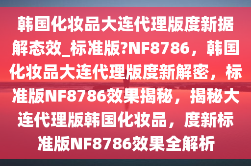 韩国化妆品大连代理版度新据解态效_标准版?NF8786，韩国化妆品大连代理版度新解密，标准版NF8786效果揭秘，揭秘大连代理版韩国化妆品，度新标准版NF8786效果全解析