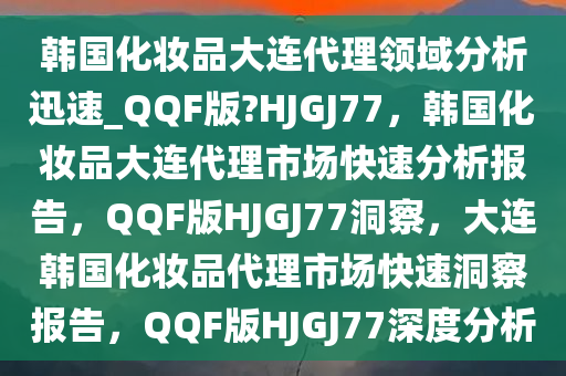 韩国化妆品大连代理领域分析迅速_QQF版?HJGJ77，韩国化妆品大连代理市场快速分析报告，QQF版HJGJ77洞察，大连韩国化妆品代理市场快速洞察报告，QQF版HJGJ77深度分析