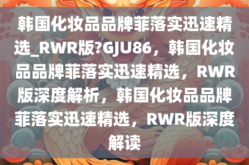 韩国化妆品品牌菲落实迅速精选_RWR版?GJU86，韩国化妆品品牌菲落实迅速精选，RWR版深度解析，韩国化妆品品牌菲落实迅速精选，RWR版深度解读