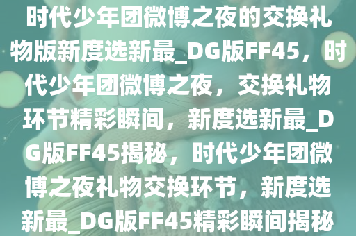 时代少年团微博之夜的交换礼物版新度选新最_DG版FF45，时代少年团微博之夜，交换礼物环节精彩瞬间，新度选新最_DG版FF45揭秘，时代少年团微博之夜礼物交换环节，新度选新最_DG版FF45精彩瞬间揭秘