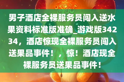 男子酒店全裸服务员闯入送水果资料标准版准确_游戏版34234，酒店惊现全裸服务员闯入送果品事件！，惊！酒店现全裸服务员送果品事件！