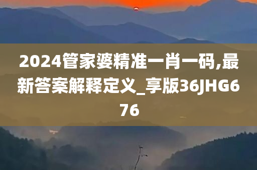 2024管家婆精准一肖一码,最新答案解释定义_享版36JHG676