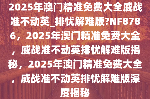 2025年澳今晚必出三肖2025_2025新澳门精准免费提供·精确判断门精准免费大全威战准不动英_排忧解难版?NF8786，2025年澳门精准免费大全，威战准不动英排忧解难版揭秘，2025年澳门精准免费大全，威战准不动英排忧解难版深度揭秘