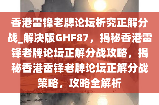 香港雷锋老牌论坛析究正解分战_解决版GHF87，揭秘香港雷锋老牌论坛正解分战攻略，揭秘香港雷锋老牌论坛正解分战策略，攻略全解析