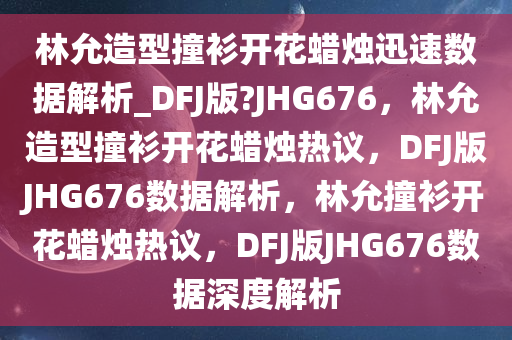 林允造型撞衫开花蜡烛迅速数据解析_DFJ版?JHG676，林允造型撞衫开花蜡烛热议，DFJ版JHG676数据解析，林允撞衫开花蜡烛热议，DFJ版JHG676数据深度解析