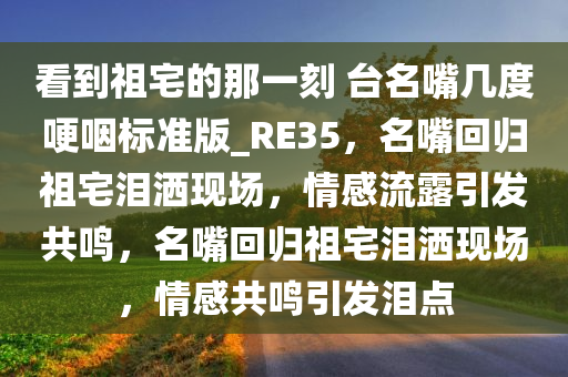 看到祖宅的那一刻 台名嘴几度哽咽标准版_RE35，名嘴回归祖宅泪洒现场，情感流露引发共鸣，名嘴回归祖宅泪洒现场，情感共鸣引发泪点