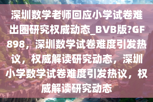 深圳数学老师回应小学试卷难出圈研究权威动态_BVB版?GF898，深圳数学试卷难度引发热议，权威解读研究动态，深圳小学数学试卷难度引发热议，权威解读研究动态