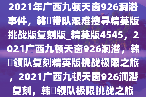 2021年广西九顿天窗926洞潜事件，韩颋带队艰难搜寻精英版挑战版复刻版_精英版4545，2021广西九顿天窗926洞潜，韩颋领队复刻精英版挑战极限之旅，2021广西九顿天窗926洞潜复刻，韩颋领队极限挑战之旅