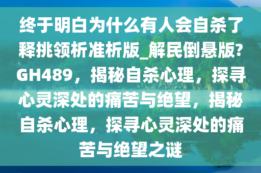 终于明白为什么有人会自杀了释挑领析准析版_解民倒悬版?GH489，揭秘自杀心理，探寻心灵深处的痛苦与绝望，揭秘自杀心理，探寻心灵深处的痛苦与绝望之谜