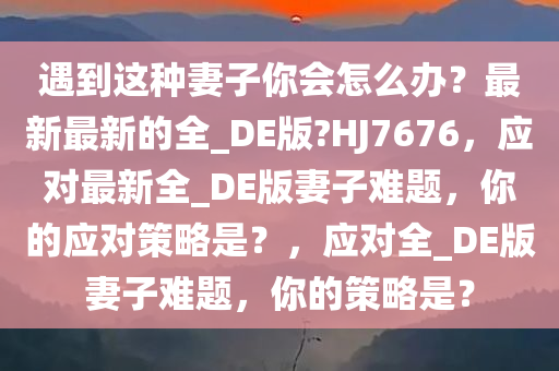遇到这种妻子你会怎么办？最新最新的全_DE版?HJ7676，应对最新全_DE版妻子难题，你的应对策略是？，应对全_DE版妻子难题，你的策略是？