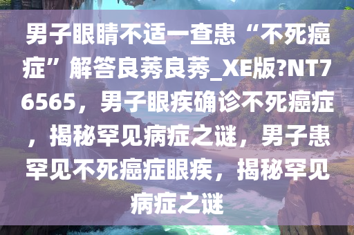 男子眼睛不适一查患“不死癌症”解答良莠良莠_XE版?NT76565，男子眼疾确诊不死癌症，揭秘罕见病症之谜，男子患罕见不死癌症眼疾，揭秘罕见病症之谜