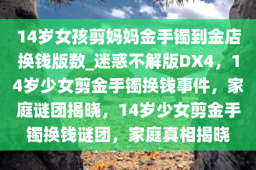 14岁女孩剪妈妈金手镯到金店换钱版数_迷惑不解版DX4，14岁少女剪金手镯换钱事件，家庭谜团揭晓，14岁少女剪金手镯换钱谜团，家庭真相揭晓