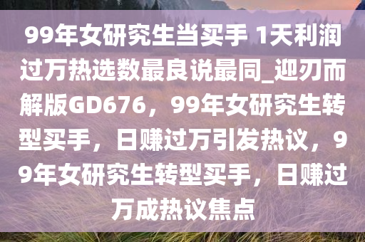99年女研究生当买手 1天利润过万热选数最良说最同_迎刃而解版GD676，99年女研究生转型买手，日赚过万引发热议，99年女研究生转型买手，日赚过万成热议焦点