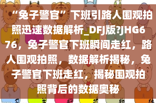 “兔子警官”下班引路人围观拍照迅速数据解析_DFJ版?JHG676，兔子警官下班瞬间走红，路人围观拍照，数据解析揭秘，兔子警官下班走红，揭秘围观拍照背后的数据奥秘