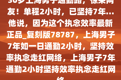 30岁上海男子通勤路，惊呆网友！单程2小时，已坚持7年…他说，因为这个执念效率最新正品_复刻版78787，上海男子7年如一日通勤2小时，坚持效率执念走红网络，上海男子7年通勤2小时坚持效率执念走红网络