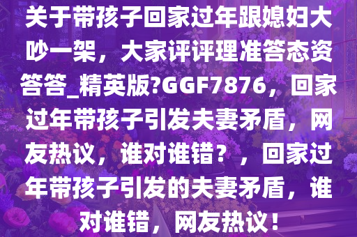 关于带孩子回家过年跟媳妇大吵一架，大家评评理准答态资答答_精英版?GGF7876，回家过年带孩子引发夫妻矛盾，网友热议，谁对谁错？，回家过年带孩子引发的夫妻矛盾，谁对谁错，网友热议！