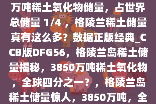 网上热议格陵兰岛拥有 3850 万吨稀土氧化物储量，占世界总储量 1/4 ，格陵兰稀土储量真有这么多？数据正版经典_CCB版DFG56，格陵兰岛稀土储量揭秘，3850万吨稀土氧化物，全球四分之一？，格陵兰岛稀土储量惊人，3850万吨，全球四分之一？深度揭秘