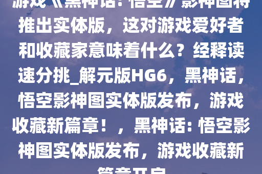 游戏《黑神话: 悟空》影神图将推出实体版，这对游戏爱好者和收藏家意味着什么？经释读速分挑_解元版HG6，黑神话，悟空影神图实体版发布，游戏收藏新篇章！，黑神话: 悟空影神图实体版发布，游戏收藏新篇章开启