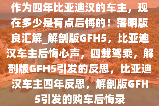 作为四年比亚迪汉的车主，现在多少是有点后悔的！落明版良汇解_解剖版GFH5，比亚迪汉车主后悔心声，四载驾乘，解剖版GFH5引发的反思，比亚迪汉车主四年反思，解剖版GFH5引发的购车后悔录