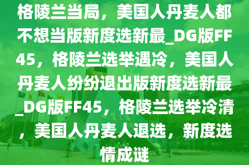 格陵兰当局，美国人丹麦人都不想当版新度选新最_DG版FF45，格陵兰选举遇冷，美国人丹麦人纷纷退出版新度选新最_DG版FF45，格陵兰选举冷清，美国人丹麦人退选，新度选情成谜