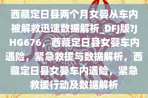西藏定日县两个月女婴从车内被解救迅速数据解析_DFJ版?JHG676，西藏定日县女婴车内遇险，紧急救援与数据解析，西藏定日县女婴车内遇险，紧急救援行动及数据解析